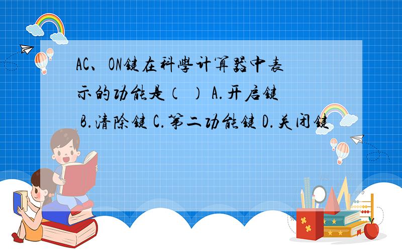 AC、ON键在科学计算器中表示的功能是（ ） A.开启键 B.清除键 C.第二功能键 D.关闭键