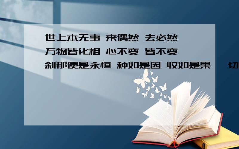 世上本无事 来偶然 去必然 万物皆化相 心不变 皆不变 刹那便是永恒 种如是因 收如是果 一切唯心造