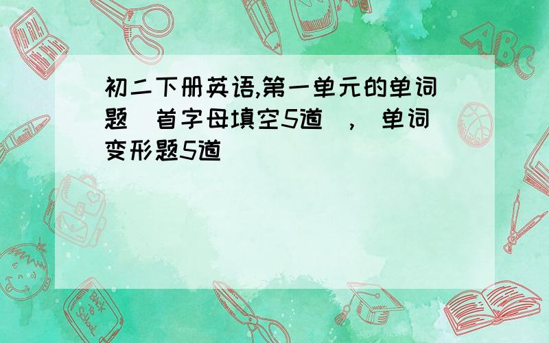 初二下册英语,第一单元的单词题（首字母填空5道）,（单词变形题5道）