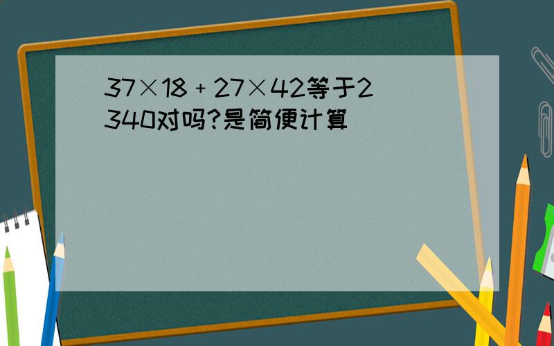 37×18﹢27×42等于2340对吗?是简便计算