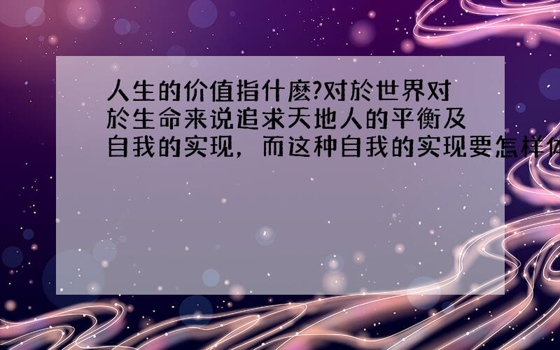 人生的价值指什麽?对於世界对於生命来说追求天地人的平衡及自我的实现，而这种自我的实现要怎样体会呢？