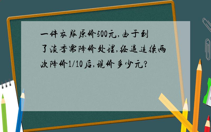 一件衣服原价500元,由于到了淡季需降价处理,经过连续两次降价1/10后,现价多少元?