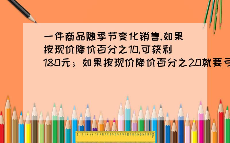 一件商品随季节变化销售.如果按现价降价百分之10,可获利180元；如果按现价降价百分之20就要亏损240元.