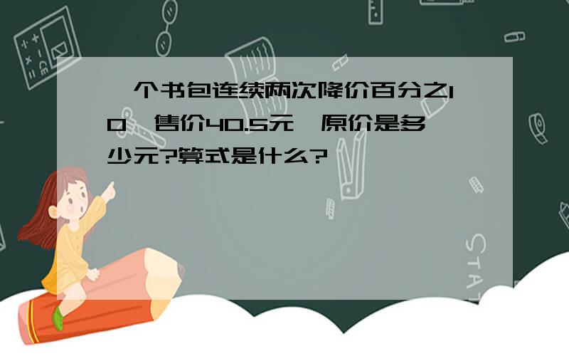 一个书包连续两次降价百分之10,售价40.5元,原价是多少元?算式是什么?