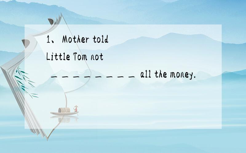 1、Mother told Little Tom not ________ all the money.