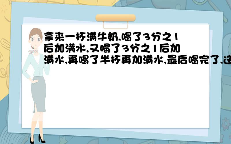 拿来一杯满牛奶,喝了3分之1后加满水,又喝了3分之1后加满水,再喝了半杯再加满水,最后喝完了,这个人喝的牛奶多还是水多?