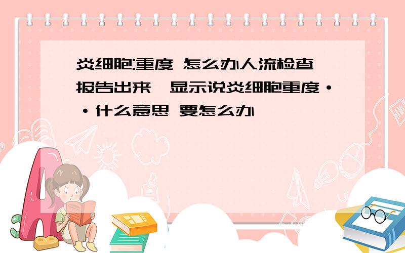 炎细胞:重度 怎么办人流检查报告出来,显示说炎细胞重度··什么意思 要怎么办