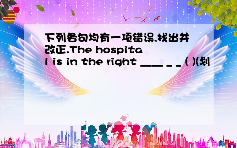 下列各句均有一项错误,找出并改正.The hospital is in the right ____ _ _ ( )(划