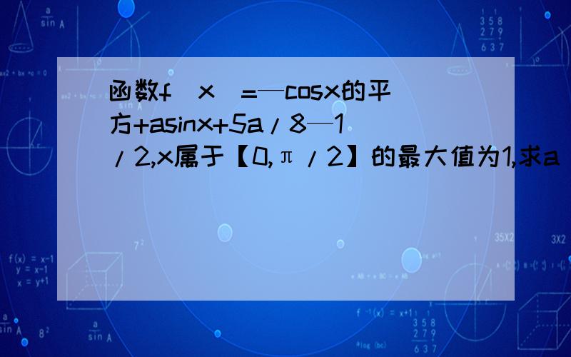 函数f(x)=—cosx的平方+asinx+5a/8—1/2,x属于【0,π/2】的最大值为1,求a