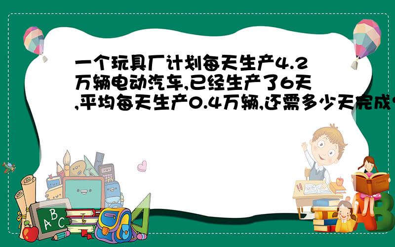 一个玩具厂计划每天生产4.2万辆电动汽车,已经生产了6天,平均每天生产0.4万辆,还需多少天完成?