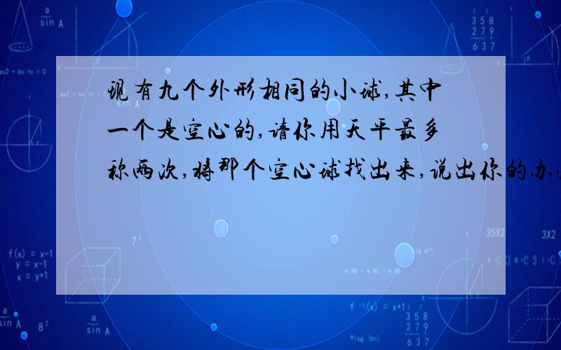 现有九个外形相同的小球,其中一个是空心的,请你用天平最多称两次,将那个空心球找出来,说出你的办法.