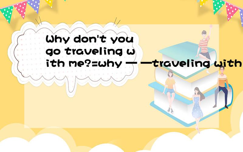 Why don't you go traveling with me?=why — —traveling with me