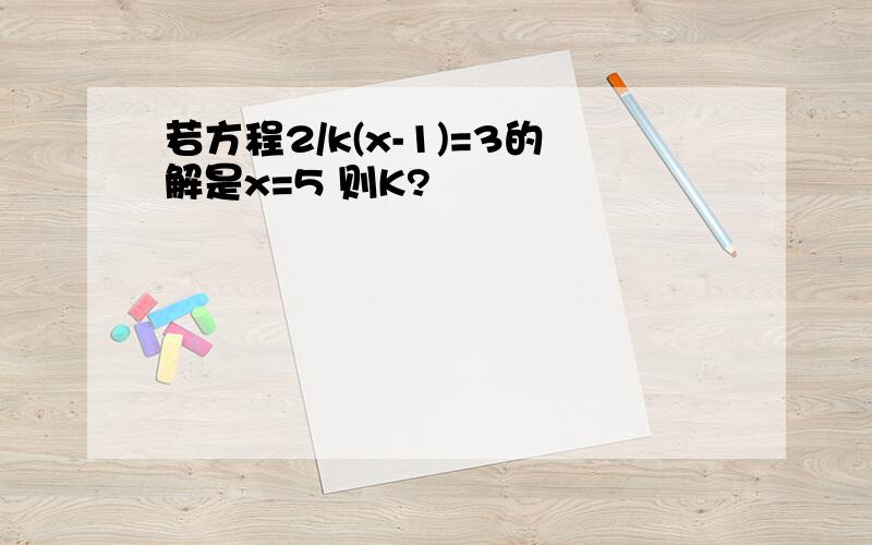 若方程2/k(x-1)=3的解是x=5 则K?