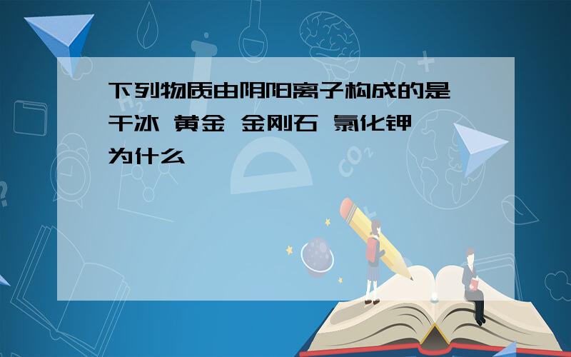 下列物质由阴阳离子构成的是 干冰 黄金 金刚石 氯化钾 为什么