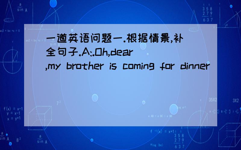 一道英语问题一.根据情景,补全句子.A:.Oh,dear,my brother is coming for dinner