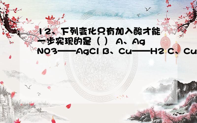 12、下列变化只有加入酸才能一步实现的是（ ） A、AgNO3——AgCl B、Cu——H2 C、CuO——CuSO4