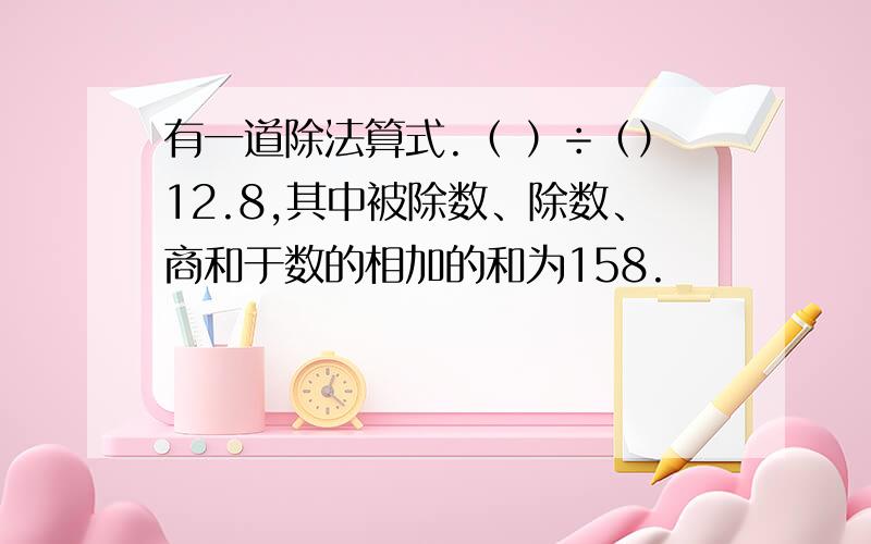 有一道除法算式.（ ）÷（）12.8,其中被除数、除数、商和于数的相加的和为158.