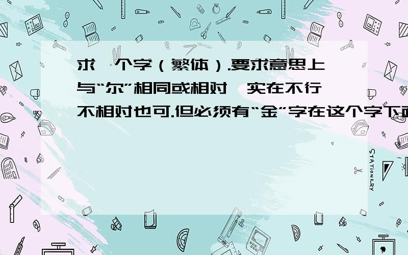 求一个字（繁体）.要求意思上与“尔”相同或相对,实在不行不相对也可.但必须有“金”字在这个字下面.