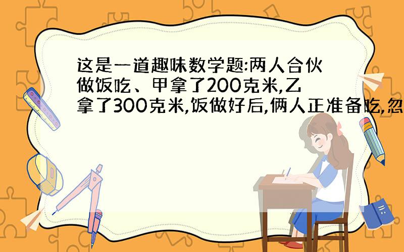 这是一道趣味数学题:两人合伙做饭吃、甲拿了200克米,乙拿了300克米,饭做好后,俩人正准备吃,忽然来了一个过路人,这个