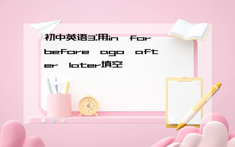 初中英语3:用in,for,before,ago,after,later填空