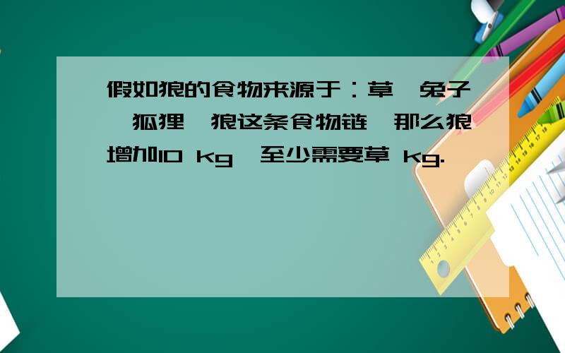 假如狼的食物来源于：草→兔子→狐狸→狼这条食物链,那么狼增加10 kg,至少需要草 kg.