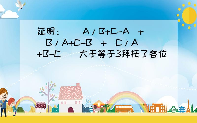 证明：[（A/B+C-A）+（B/A+C-B）+（C/A+B-C）]大于等于3拜托了各位