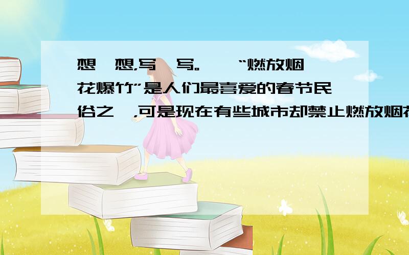 想一想，写一写。　　“燃放烟花爆竹”是人们最喜爱的春节民俗之一，可是现在有些城市却禁止燃放烟花爆竹，你认为该不该放？把你