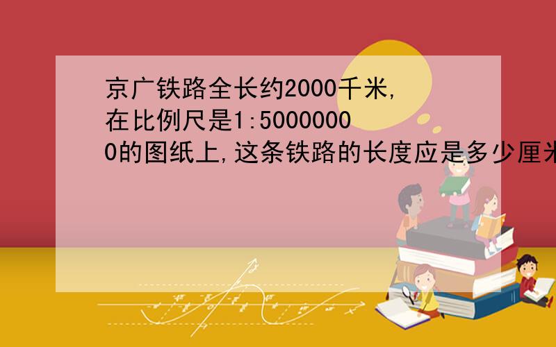 京广铁路全长约2000千米,在比例尺是1:50000000的图纸上,这条铁路的长度应是多少厘米?