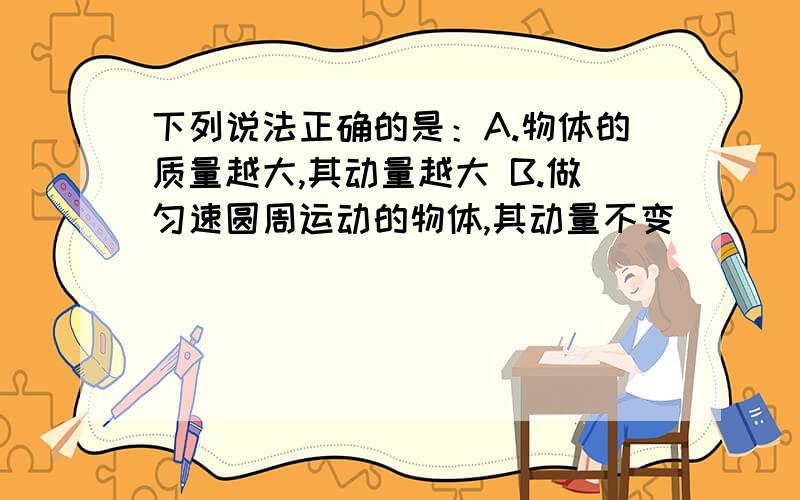 下列说法正确的是：A.物体的质量越大,其动量越大 B.做匀速圆周运动的物体,其动量不变