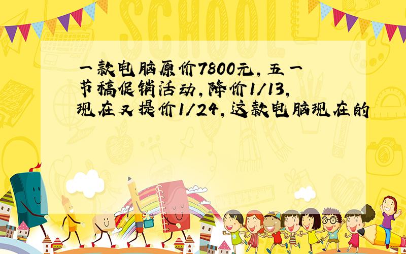 一款电脑原价7800元,五一节稿促销活动,降价1/13,现在又提价1/24,这款电脑现在的