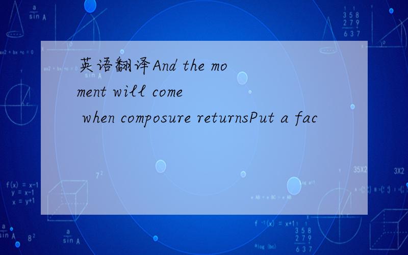 英语翻译And the moment will come when composure returnsPut a fac