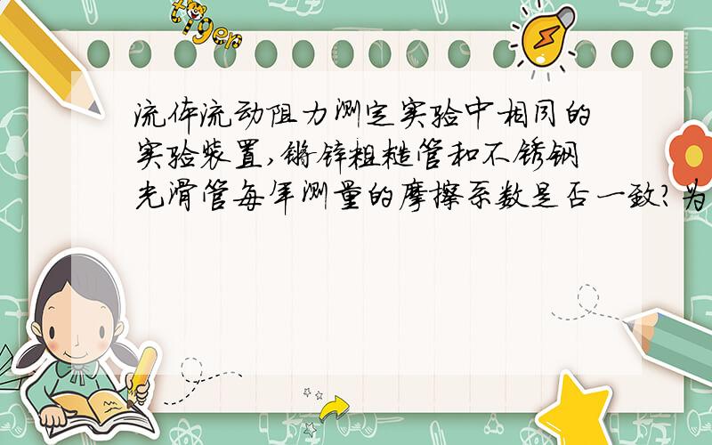 流体流动阻力测定实验中相同的实验装置,镀锌粗糙管和不锈钢光滑管每年测量的摩擦系数是否一致?为什么?