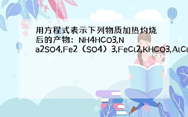 用方程式表示下列物质加热灼烧后的产物：NH4HCO3,Na2SO4,Fe2（SO4）3,FeCl2,KHCO3,AlCl