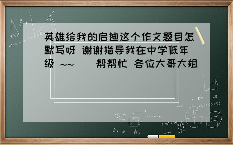 英雄给我的启迪这个作文题目怎默写呀 谢谢指导我在中学低年级 ~~``帮帮忙 各位大哥大姐