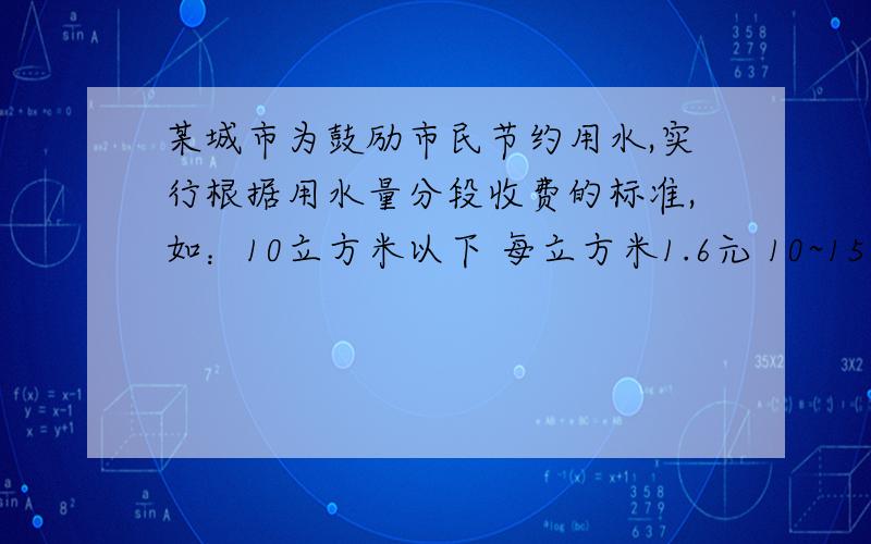 某城市为鼓励市民节约用水,实行根据用水量分段收费的标准,如：10立方米以下 每立方米1.6元 10~15立方米