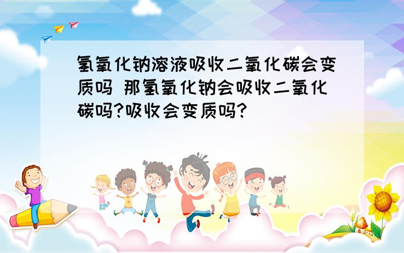 氢氧化钠溶液吸收二氧化碳会变质吗 那氢氧化钠会吸收二氧化碳吗?吸收会变质吗?