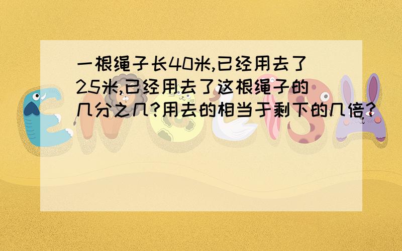 一根绳子长40米,已经用去了25米,已经用去了这根绳子的几分之几?用去的相当于剩下的几倍?