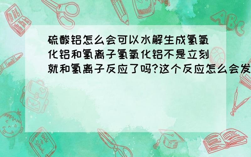 硫酸铝怎么会可以水解生成氢氧化铝和氢离子氢氧化铝不是立刻就和氢离子反应了吗?这个反应怎么会发生呢