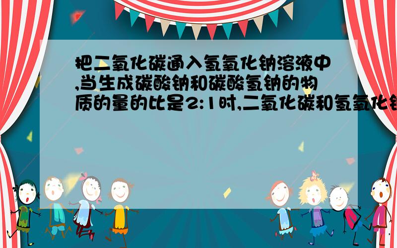 把二氧化碳通入氢氧化钠溶液中,当生成碳酸钠和碳酸氢钠的物质的量的比是2:1时,二氧化碳和氢氧化钠的物质