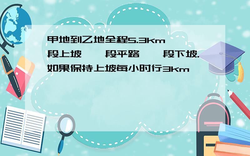 甲地到乙地全程5.3km 一段上坡、一段平路、一段下坡.如果保持上坡每小时行3km、