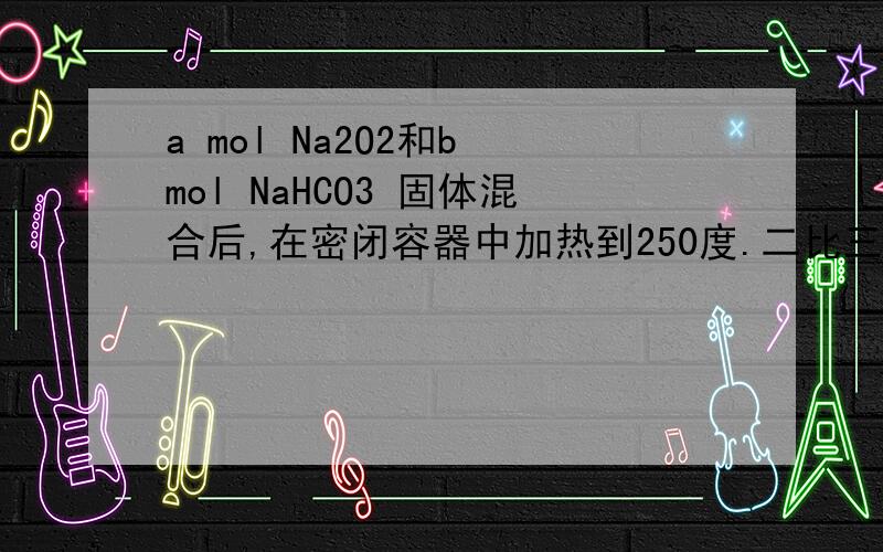 a mol Na2O2和b mol NaHCO3 固体混合后,在密闭容器中加热到250度.二比三