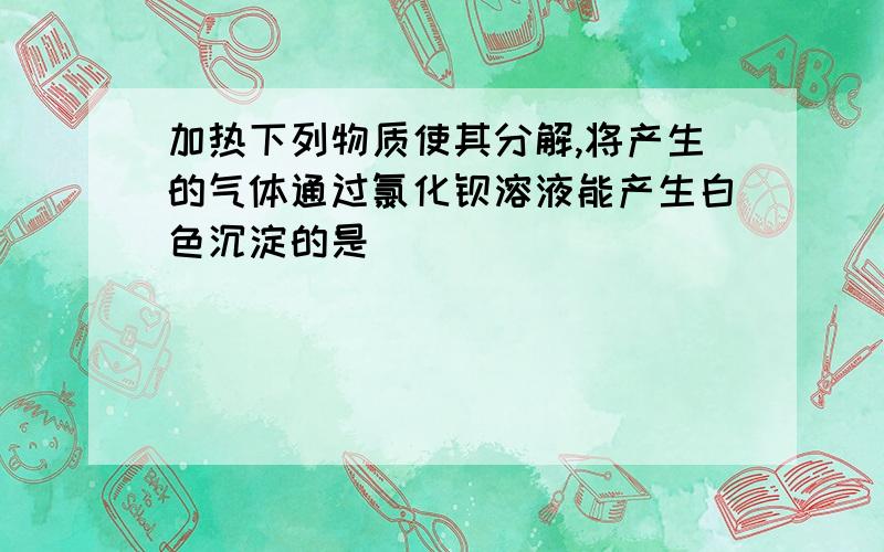 加热下列物质使其分解,将产生的气体通过氯化钡溶液能产生白色沉淀的是