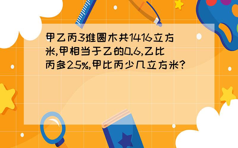 甲乙丙3堆圆木共1416立方米,甲相当于乙的0.6,乙比丙多25%,甲比丙少几立方米?