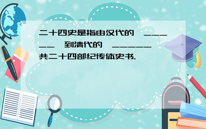 二十四史是指由汉代的《_____》到清代的《_____》共二十四部纪传体史书.