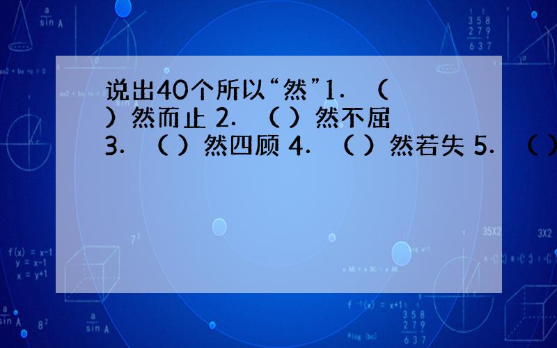 说出40个所以“然”1．（ ）然而止 2．（ ）然不屈 3．（ ）然四顾 4．（ ）然若失 5．（ ）然而立 6．（ ）