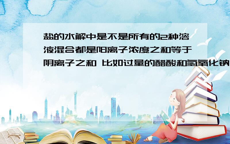 盐的水解中是不是所有的2种溶液混合都是阳离子浓度之和等于阴离子之和 比如过量的醋酸和氢氧化钠混合,那么是不是都是阳离子浓