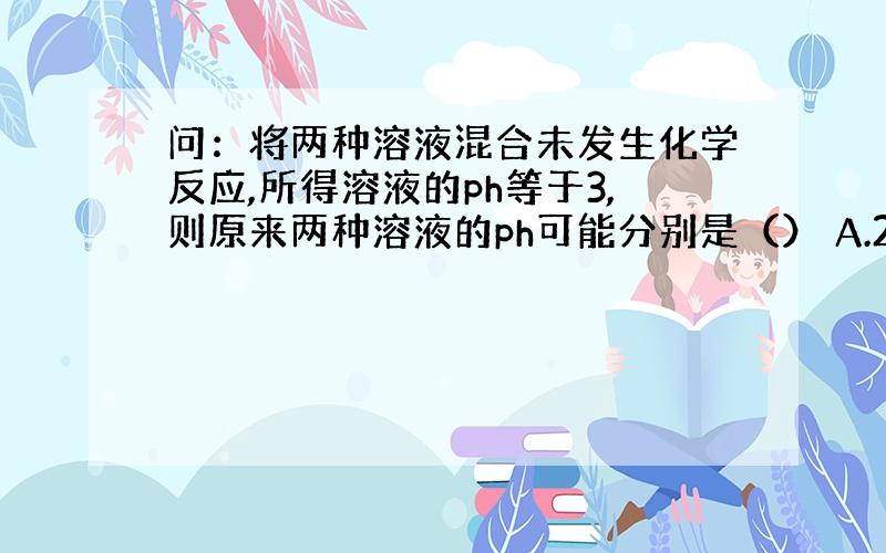 问：将两种溶液混合未发生化学反应,所得溶液的ph等于3,则原来两种溶液的ph可能分别是（） A.2