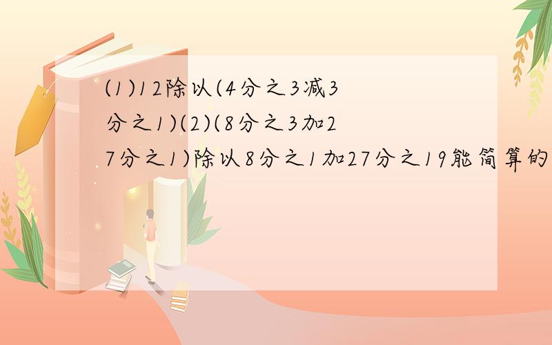 (1)12除以(4分之3减3分之1)(2)(8分之3加27分之1)除以8分之1加27分之19能简算的要简算