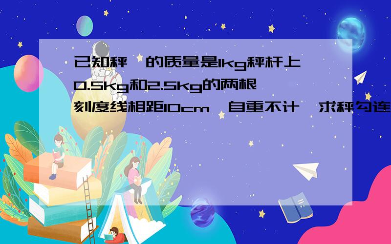 已知秤砣的质量是1kg秤杆上0.5kg和2.5kg的两根刻度线相距10cm,自重不计,求秤勾连接点与提纽距离0