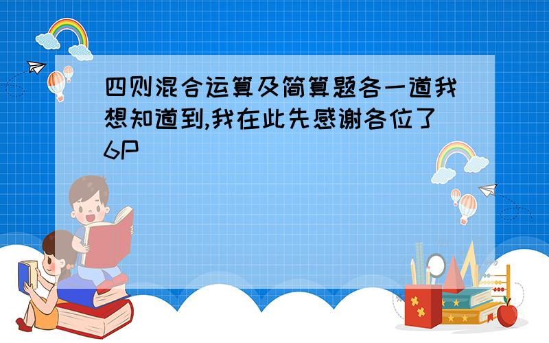 四则混合运算及简算题各一道我想知道到,我在此先感谢各位了6P